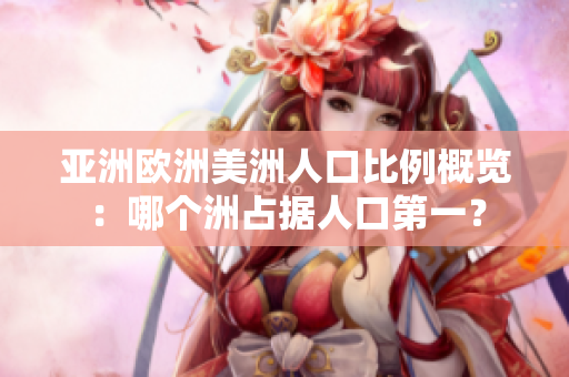 亚洲欧洲美洲人口比例概览：哪个洲占据人口第一？