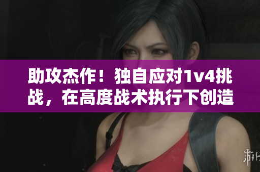 助攻杰作！独自应对1v4挑战，在高度战术执行下创造历史记录