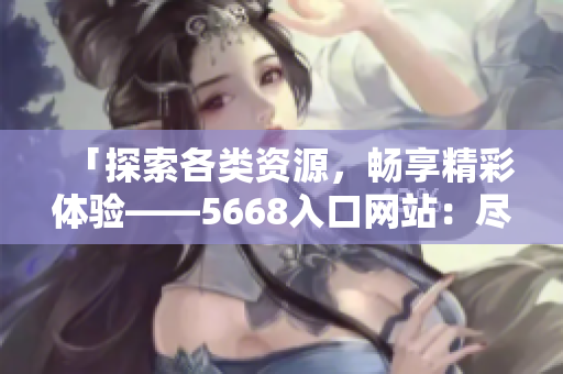 「探索各类资源，畅享精彩体验——5668入口网站：尽享全方位功能」