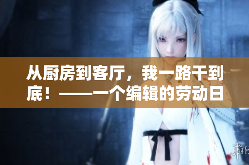 从厨房到客厅，我一路干到底！——一个编辑的劳动日志