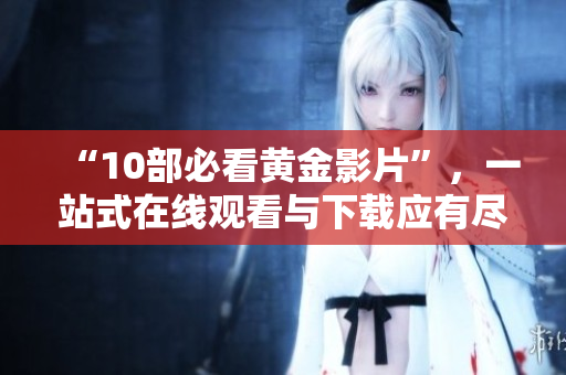 “10部必看黄金影片”，一站式在线观看与下载应有尽有