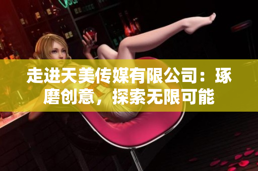 走进天美传媒有限公司：琢磨创意，探索无限可能
