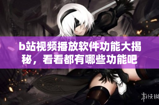 b站视频播放软件功能大揭秘，看看都有哪些功能吧
