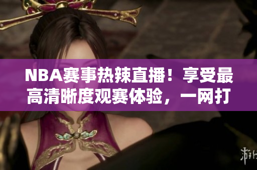 NBA赛事热辣直播！享受最高清晰度观赛体验，一网打尽最全赛程表