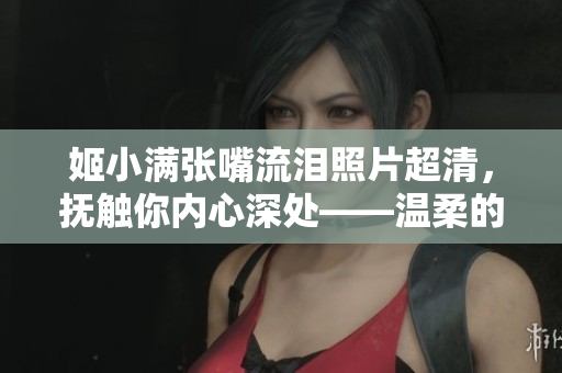 姬小满张嘴流泪照片超清，抚触你内心深处——温柔的震撼和感动