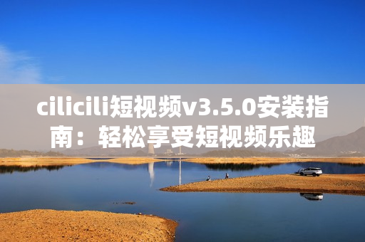 cilicili短视频v3.5.0安装指南：轻松享受短视频乐趣