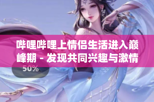 哔哩哔哩上情侣生活进入巅峰期 - 发现共同兴趣与激情(1)