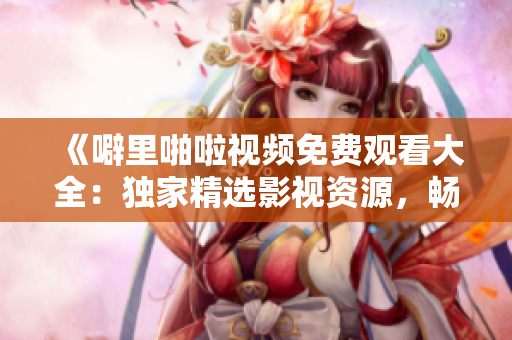 《噼里啪啦视频免费观看大全：独家精选影视资源，畅享无限精彩》