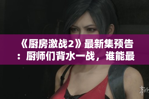 《厨房激战2》最新集预告：厨师们背水一战，谁能最终获胜？
