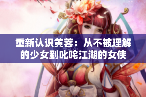 重新认识黄蓉：从不被理解的少女到叱咤江湖的女侠