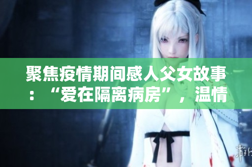 聚焦疫情期间感人父女故事：“爱在隔离病房”，温情感动再现！