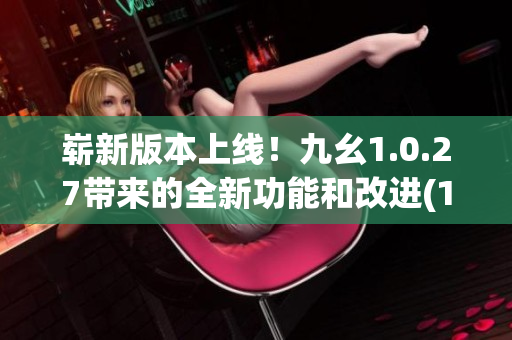 崭新版本上线！九幺1.0.27带来的全新功能和改进(1)