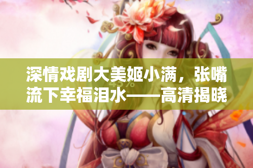 深情戏剧大美姬小满，张嘴流下幸福泪水——高清揭晓！