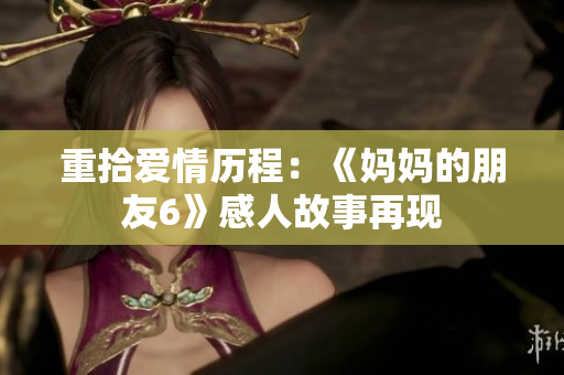 重拾爱情历程：《妈妈的朋友6》感人故事再现