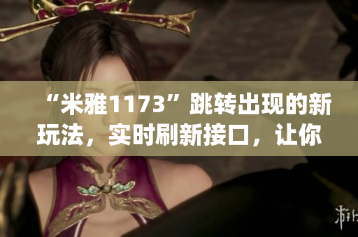 “米雅1173”跳转出现的新玩法，实时刷新接口，让你畅玩游戏流畅体验(1)