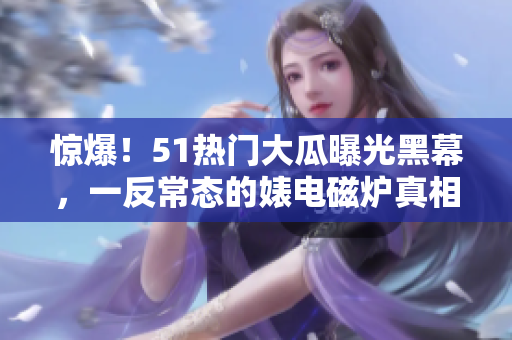 惊爆！51热门大瓜曝光黑幕，一反常态的婊电磁炉真相大揭秘！
