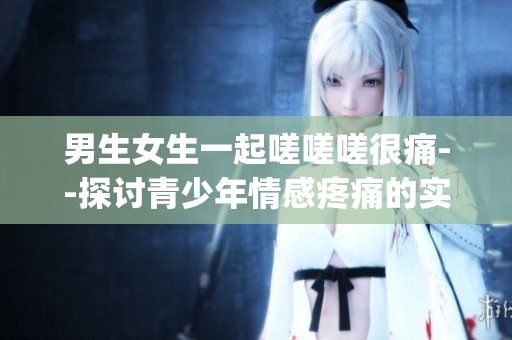 男生女生一起嗟嗟嗟很痛--探讨青少年情感疼痛的实录(1)
