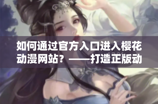 如何通过官方入口进入樱花动漫网站？——打造正版动漫平台