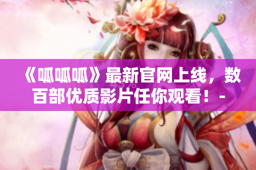 《呱呱呱》最新官网上线，数百部优质影片任你观看！- 新闻报道