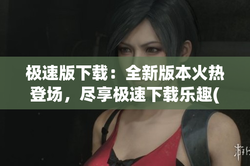 极速版下载：全新版本火热登场，尽享极速下载乐趣(1)