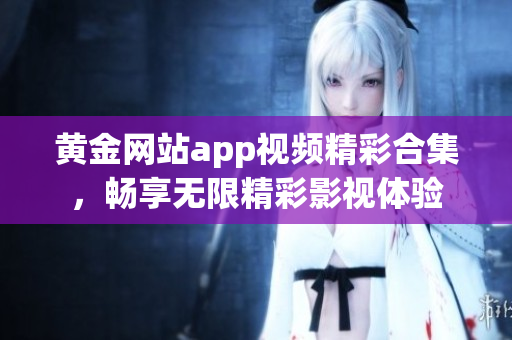 黄金网站app视频精彩合集，畅享无限精彩影视体验