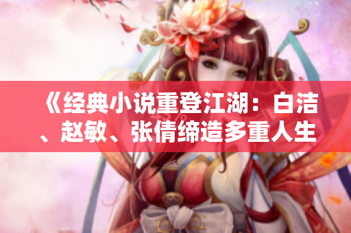 《经典小说重登江湖：白洁、赵敏、张倩缔造多重人生传奇》