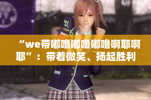“we带嘟噜嘟噜嘟噜啊耶啊耶”：带着微笑、扬起胜利的双手！