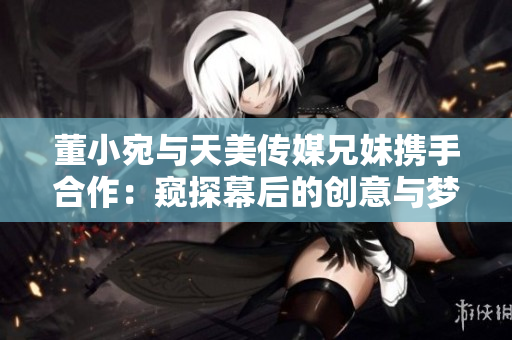 董小宛与天美传媒兄妹携手合作：窥探幕后的创意与梦想