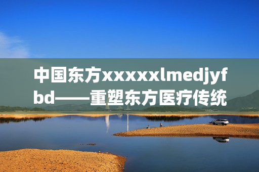 中国东方xxxxxlmedjyfbd——重塑东方医疗传统 