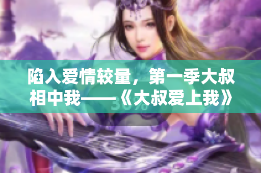 陷入爱情较量，第一季大叔相中我——《大叔爱上我》在线观看。