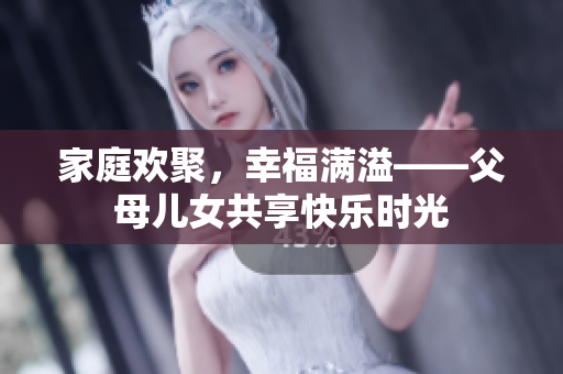 家庭欢聚，幸福满溢——父母儿女共享快乐时光