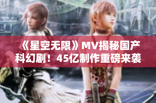 《星空无限》MV揭秘国产科幻剧！45亿制作重磅来袭！