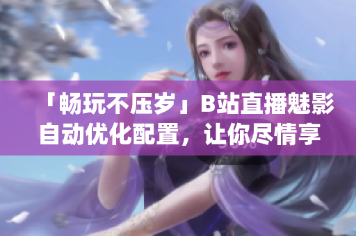 「畅玩不压岁」B站直播魅影自动优化配置，让你尽情享受直播乐趣(1)
