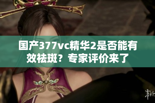 国产377vc精华2是否能有效祛斑？专家评价来了