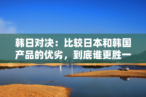 韩日对决：比较日本和韩国产品的优劣，到底谁更胜一筹