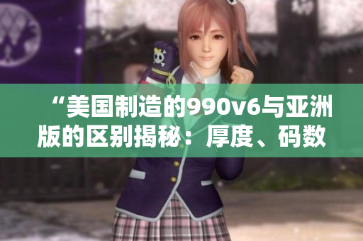 “美国制造的990v6与亚洲版的区别揭秘：厚度、码数及设计不同”