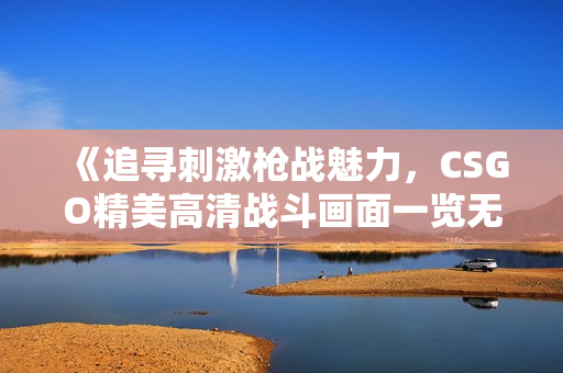 《追寻刺激枪战魅力，CSGO精美高清战斗画面一览无余！》