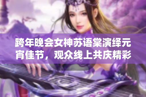 跨年晚会女神苏语棠演绎元宵佳节，观众线上共庆精彩表演