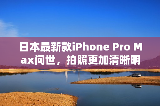 日本最新款iPhone Pro Max问世，拍照更加清晰明亮
