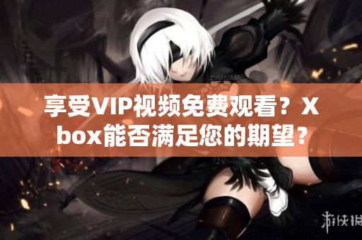 享受VIP视频免费观看？Xbox能否满足您的期望？