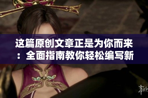 这篇原创文章正是为你而来：全面指南教你轻松编写新闻稿