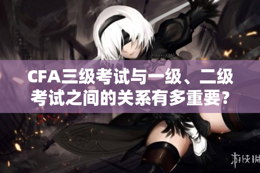 CFA三级考试与一级、二级考试之间的关系有多重要？