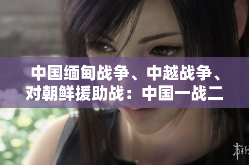 中国缅甸战争、中越战争、对朝鲜援助战：中国一战二战三战的来源