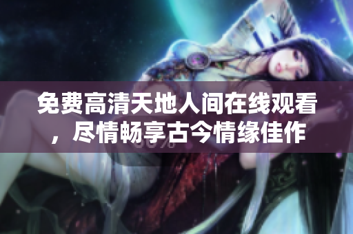 免费高清天地人间在线观看，尽情畅享古今情缘佳作