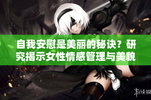自我安慰是美丽的秘诀？研究揭示女性情感管理与美貌之间的关系