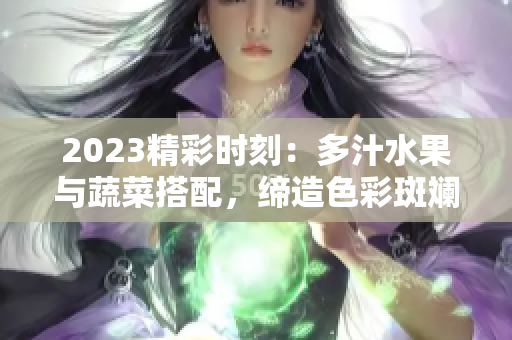 2023精彩时刻：多汁水果与蔬菜搭配，缔造色彩斑斓的盛夏美味