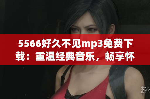 5566好久不见mp3免费下载：重温经典音乐，畅享怀旧旋律(1)