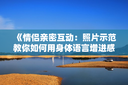 《情侣亲密互动：照片示范教你如何用身体语言增进感情》