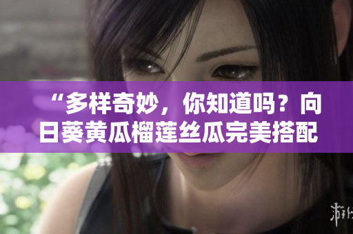 “多样奇妙，你知道吗？向日葵黄瓜榴莲丝瓜完美搭配！”