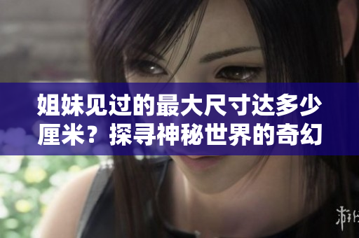 姐妹见过的最大尺寸达多少厘米？探寻神秘世界的奇幻之旅！